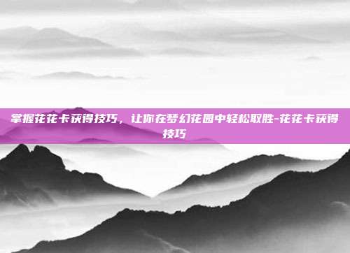 掌握花花卡获得技巧,让你在梦幻花园中轻松取胜-花花卡获得技巧