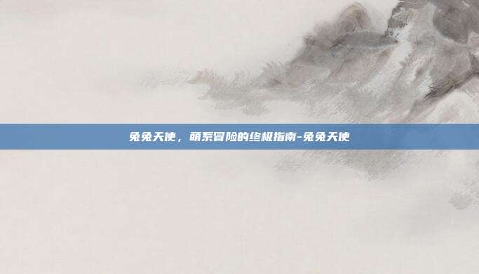 兔兔天使,萌系冒险的终极指南-兔兔天使
