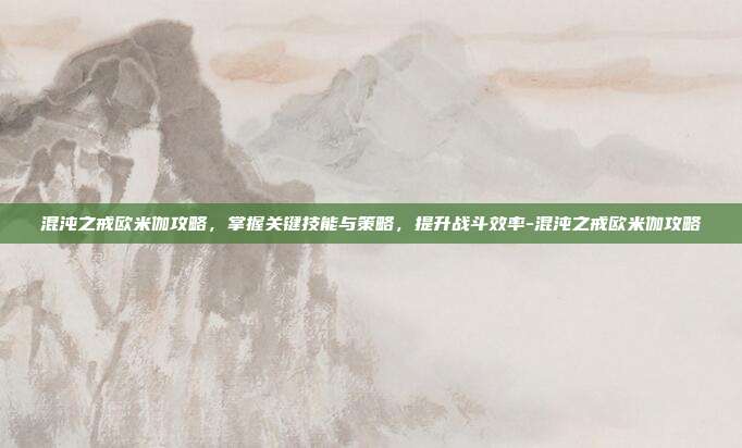 混沌之戒欧米伽攻略,掌握关键技能与策略,提升战斗效率-混沌之戒欧米伽攻略