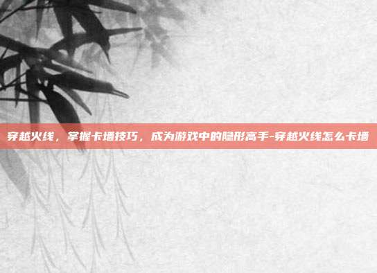穿越火线,掌握卡墙技巧,成为游戏中的隐形高手-穿越火线怎么卡墙