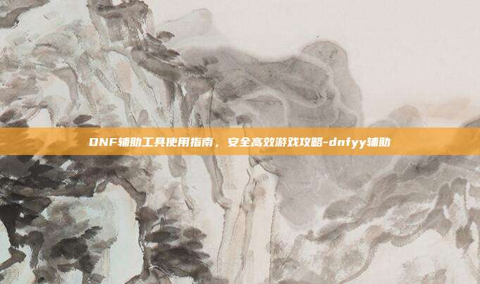 DNF辅助工具使用指南,安全高效游戏攻略-dnfyy辅助