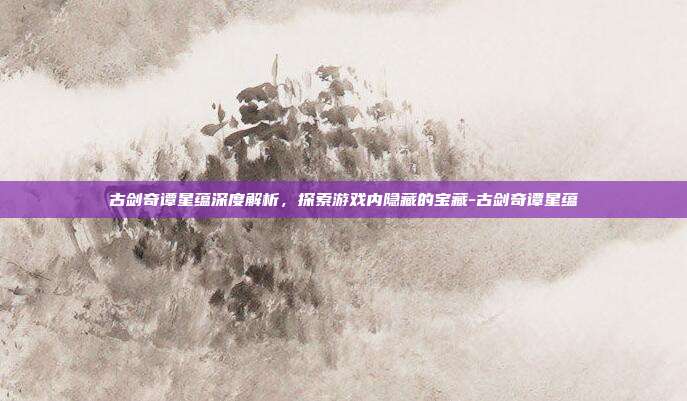 古剑奇谭星蕴深度解析,探索游戏内隐藏的宝藏-古剑奇谭星蕴
