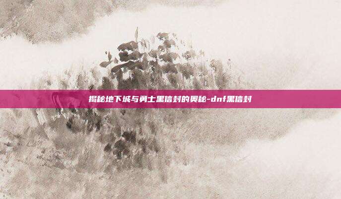 揭秘地下城与勇士黑信封的奥秘-dnf黑信封