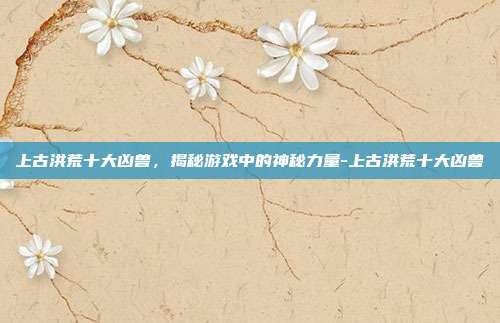 上古洪荒十大凶兽,揭秘游戏中的神秘力量-上古洪荒十大凶兽