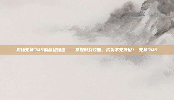 揭秘死神345的终极秘密——掌握游戏攻略,成为不死传说!-死神345