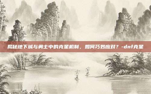 揭秘地下城与勇士中的克星机制,如何巧妙应对?-dnf克星