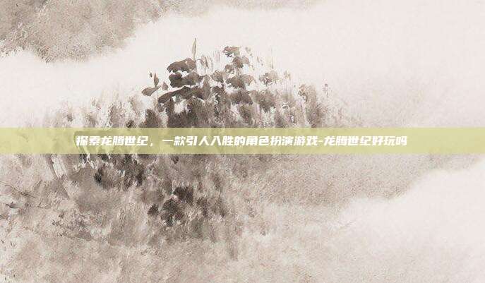 探索龙腾世纪,一款引人入胜的角色扮演游戏-龙腾世纪好玩吗