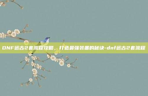 DNF远古2套流程攻略,打造最强装备的秘诀-dnf远古2套流程