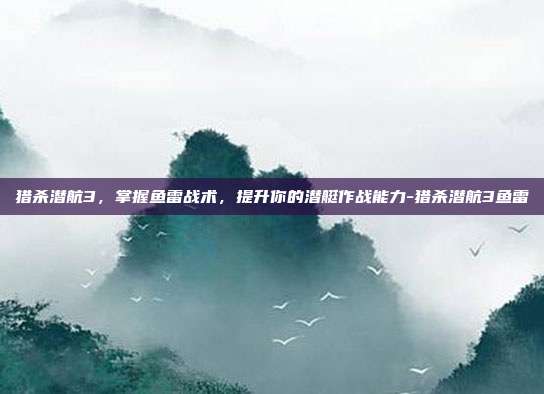 猎杀潜航3,掌握鱼雷战术,提升你的潜艇作战能力-猎杀潜航3鱼雷