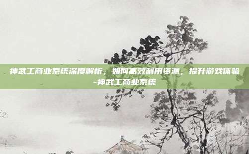 神武工商业系统深度解析,如何高效利用资源,提升游戏体验-神武工商业系统
