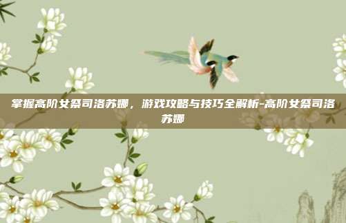 掌握高阶女祭司洛苏娜,游戏攻略与技巧全解析-高阶女祭司洛苏娜