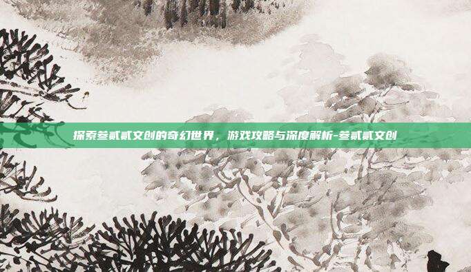 探索叁贰贰文创的奇幻世界,游戏攻略与深度解析-叁贰贰文创
