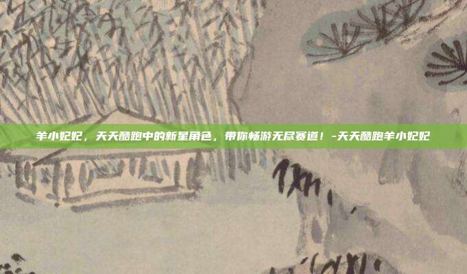 羊小妃妃,天天酷跑中的新星角色,带你畅游无尽赛道!-天天酷跑羊小妃妃