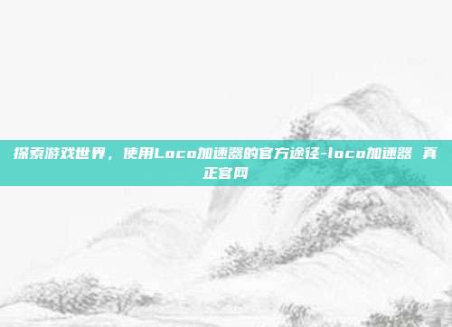 探索游戏世界,使用Loco加速器的官方途径-loco加速器 真正官网