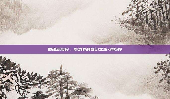 揭秘邪魔铃,游戏界的奇幻之旅-邪魔铃
