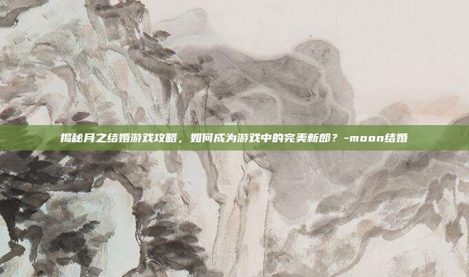 揭秘月之结婚游戏攻略,如何成为游戏中的完美新郎?-moon结婚