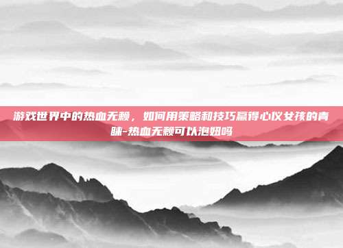 游戏世界中的热血无赖,如何用策略和技巧赢得心仪女孩的青睐-热血无赖可以泡妞吗