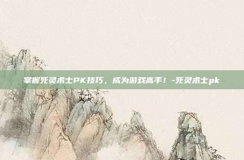 掌握死灵术士PK技巧,成为游戏高手!-死灵术士pk