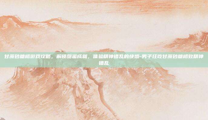 甘蔗砂糖橘游戏攻略,解锁甜蜜成就,体验精神错乱的快感-男子狂吃甘蔗砂糖橘致精神错乱