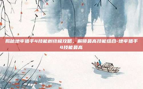 揭秘地牢猎手4技能树终极攻略,解锁最高技能组合-地牢猎手4技能最高