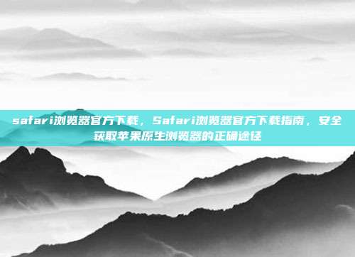 safari浏览器官方下载,Safari浏览器官方下载指南,安全获取苹果原生浏览器的正确途径