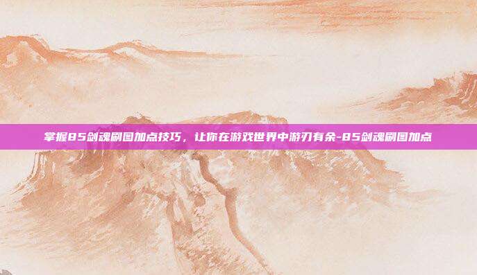 掌握85剑魂刷图加点技巧,让你在游戏世界中游刃有余-85剑魂刷图加点
