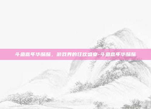 斗鱼嘉年华酥酥,游戏界的狂欢盛宴-斗鱼嘉年华酥酥