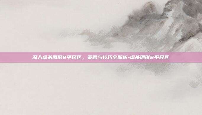 深入虐杀原形2平民区,策略与技巧全解析-虐杀原形2平民区