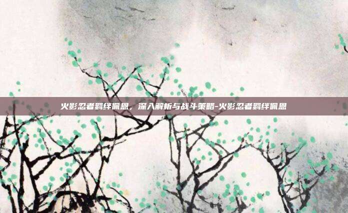 火影忍者羁绊佩恩,深入解析与战斗策略-火影忍者羁绊佩恩