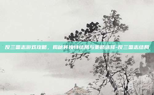 反三国志游戏攻略,揭秘其独特结局与策略选择-反三国志结局