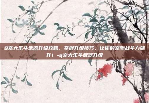 Q宠大乐斗武器升级攻略,掌握升级技巧,让你的宠物战斗力飙升!-q宠大乐斗武器升级