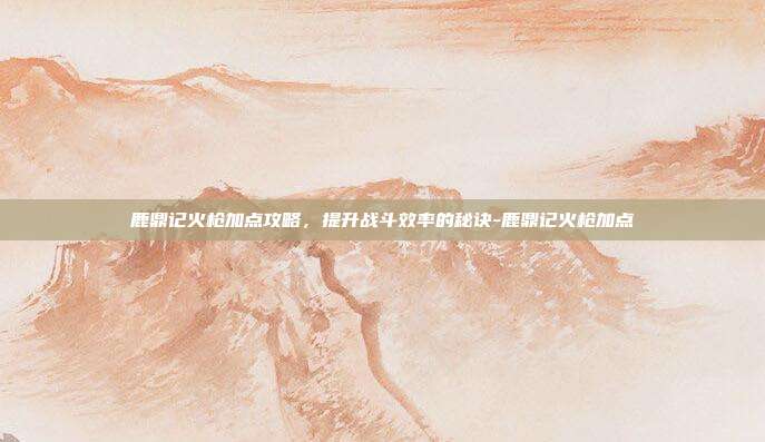 鹿鼎记火枪加点攻略,提升战斗效率的秘诀-鹿鼎记火枪加点