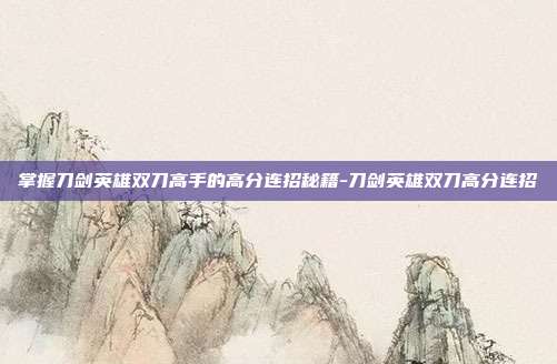 掌握刀剑英雄双刀高手的高分连招秘籍-刀剑英雄双刀高分连招