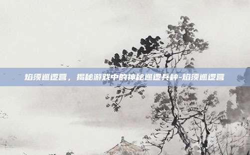 焰须巡逻营,揭秘游戏中的神秘巡逻兵种-焰须巡逻营
