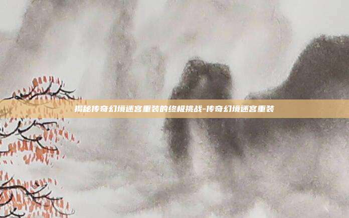 揭秘传奇幻境迷宫重装的终极挑战-传奇幻境迷宫重装