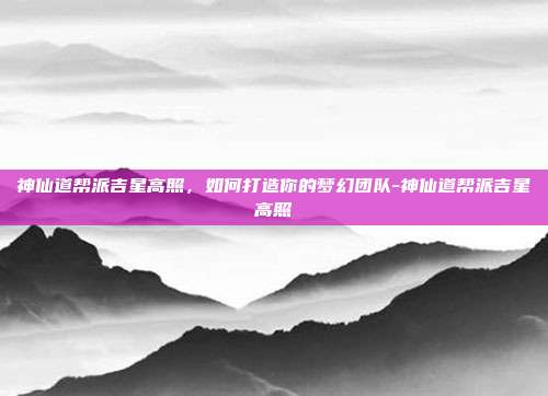 神仙道帮派吉星高照,如何打造你的梦幻团队-神仙道帮派吉星高照