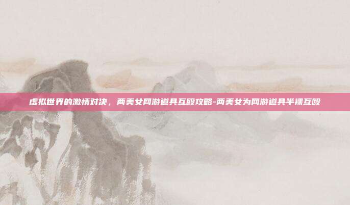 虚拟世界的激情对决,两美女网游道具互殴攻略-两美女为网游道具半裸互殴