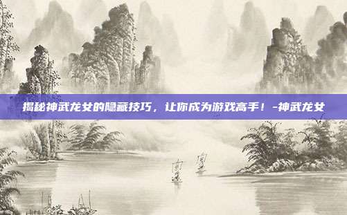 揭秘神武龙女的隐藏技巧,让你成为游戏高手!-神武龙女