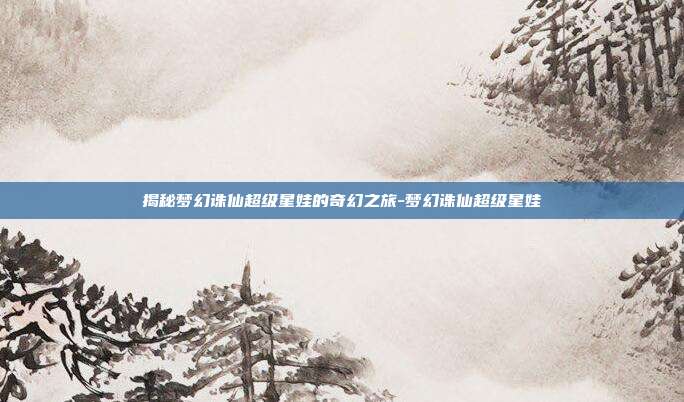 揭秘梦幻诛仙超级星娃的奇幻之旅-梦幻诛仙超级星娃