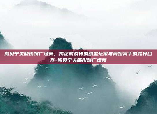 撒贝宁关晓彤跳广场舞,揭秘游戏界的明星玩家与舞蹈高手的跨界合作-撒贝宁关晓彤跳广场舞