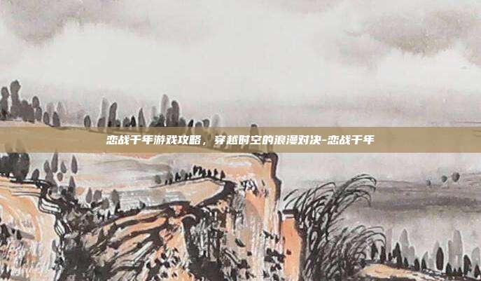 恋战千年游戏攻略,穿越时空的浪漫对决-恋战千年