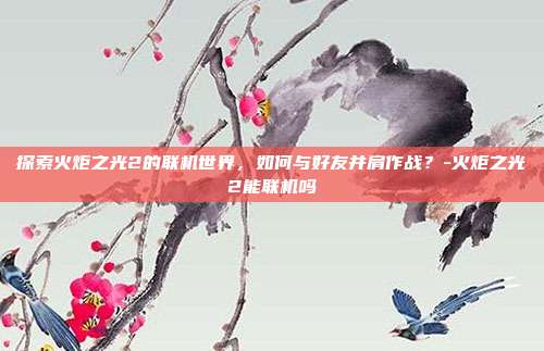 探索火炬之光2的联机世界,如何与好友并肩作战?-火炬之光2能联机吗