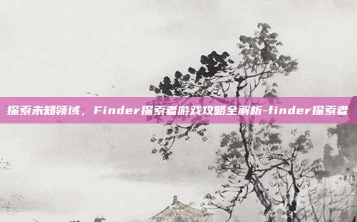 探索未知领域,Finder探索者游戏攻略全解析-finder探索者