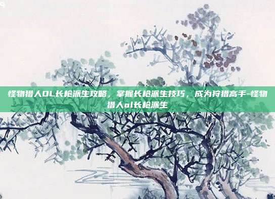 怪物猎人OL长枪派生攻略,掌握长枪派生技巧,成为狩猎高手-怪物猎人ol长枪派生