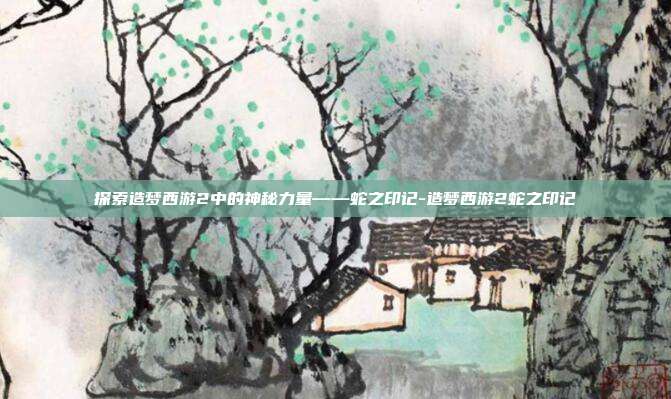 探索造梦西游2中的神秘力量——蛇之印记-造梦西游2蛇之印记