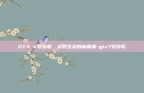 GTA V号辞职,游戏生涯的新篇章-gtv7号辞职