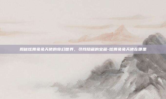 揭秘炫舞兔兔天使的奇幻世界,寻找隐藏的宝藏-炫舞兔兔天使在哪里