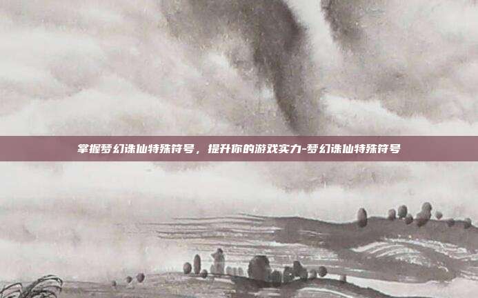 掌握梦幻诛仙特殊符号,提升你的游戏实力-梦幻诛仙特殊符号