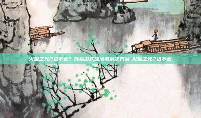 火炬之光2进不去?探索游戏故障与解决方案-火炬之光2进不去