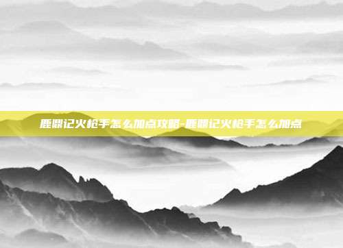 鹿鼎记火枪手怎么加点攻略-鹿鼎记火枪手怎么加点